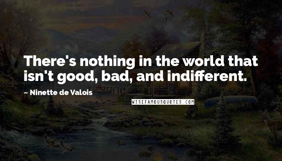 Ninette De Valois Quotes: There's nothing in the world that isn't good, bad, and indifferent.