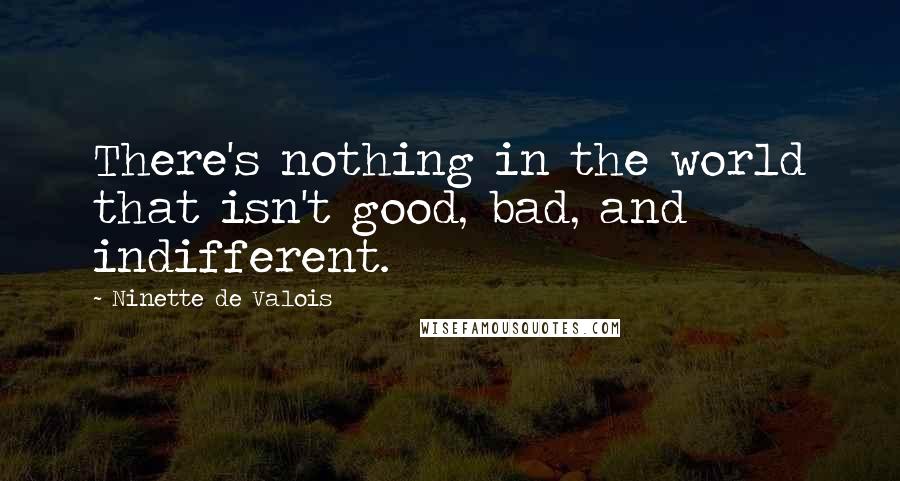 Ninette De Valois Quotes: There's nothing in the world that isn't good, bad, and indifferent.