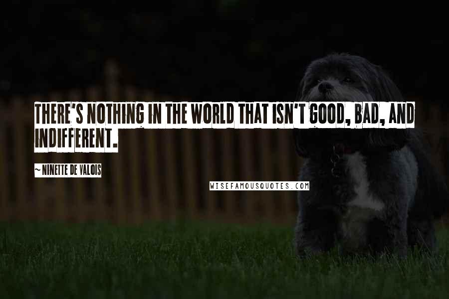 Ninette De Valois Quotes: There's nothing in the world that isn't good, bad, and indifferent.