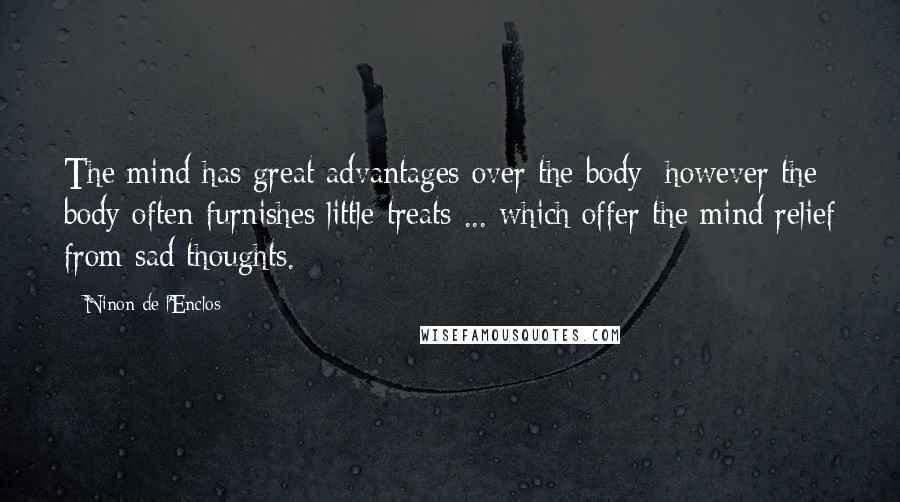 Ninon De L'Enclos Quotes: The mind has great advantages over the body; however the body often furnishes little treats ... which offer the mind relief from sad thoughts.