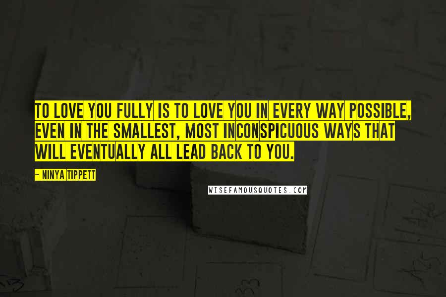 Ninya Tippett Quotes: To love you fully is to love you in every way possible, even in the smallest, most inconspicuous ways that will eventually all lead back to you.