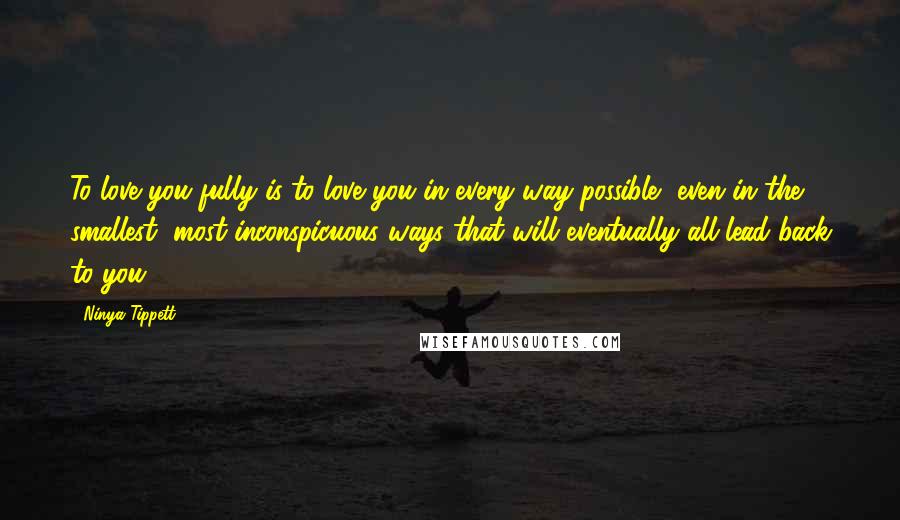 Ninya Tippett Quotes: To love you fully is to love you in every way possible, even in the smallest, most inconspicuous ways that will eventually all lead back to you.