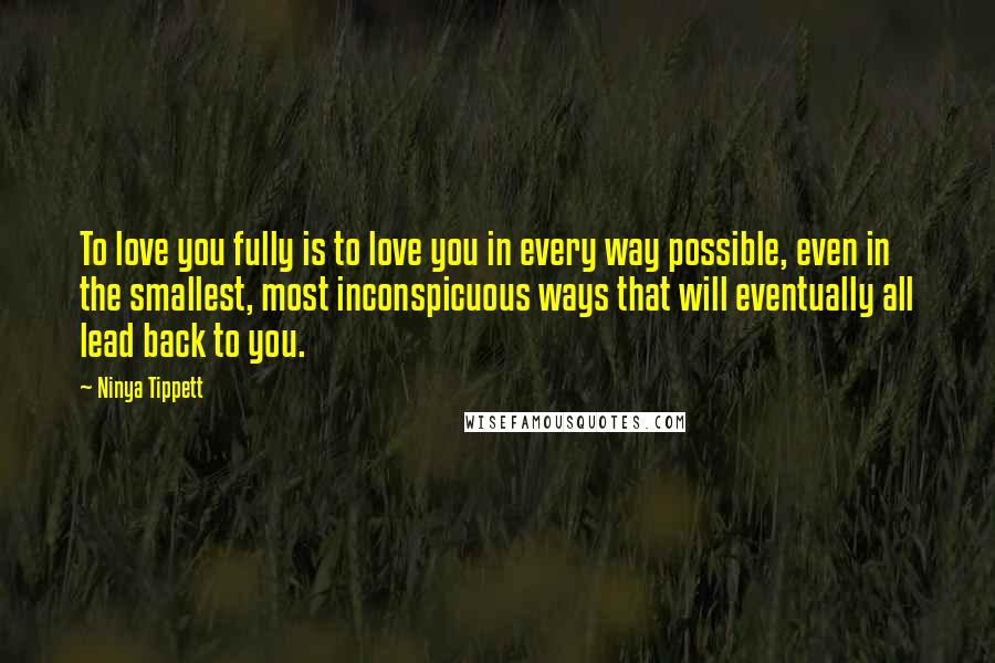 Ninya Tippett Quotes: To love you fully is to love you in every way possible, even in the smallest, most inconspicuous ways that will eventually all lead back to you.