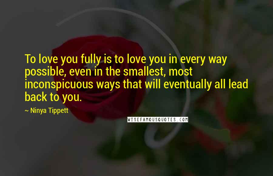 Ninya Tippett Quotes: To love you fully is to love you in every way possible, even in the smallest, most inconspicuous ways that will eventually all lead back to you.