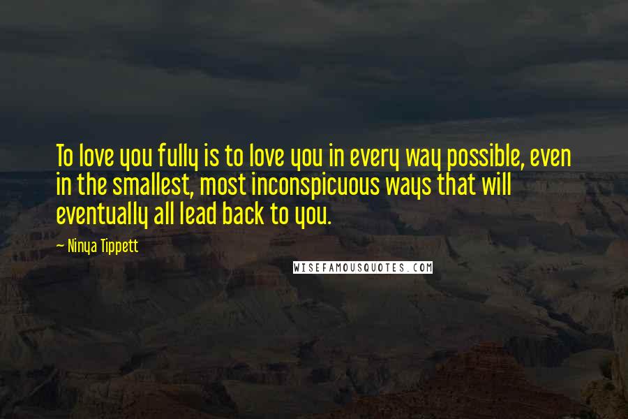 Ninya Tippett Quotes: To love you fully is to love you in every way possible, even in the smallest, most inconspicuous ways that will eventually all lead back to you.