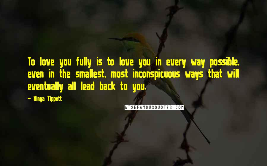 Ninya Tippett Quotes: To love you fully is to love you in every way possible, even in the smallest, most inconspicuous ways that will eventually all lead back to you.