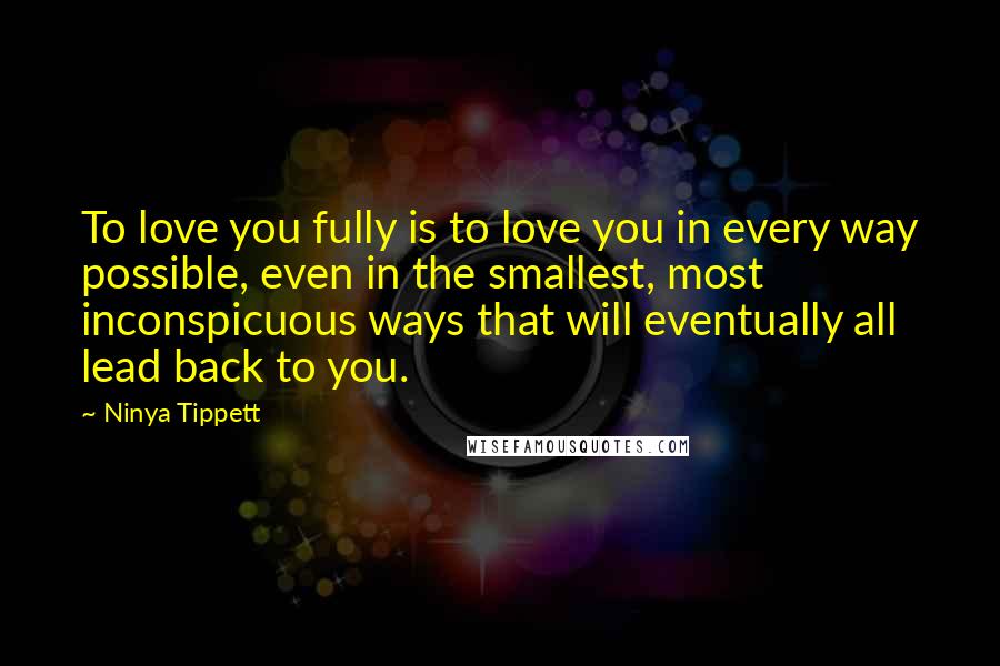 Ninya Tippett Quotes: To love you fully is to love you in every way possible, even in the smallest, most inconspicuous ways that will eventually all lead back to you.