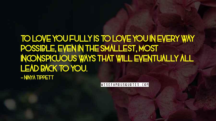 Ninya Tippett Quotes: To love you fully is to love you in every way possible, even in the smallest, most inconspicuous ways that will eventually all lead back to you.