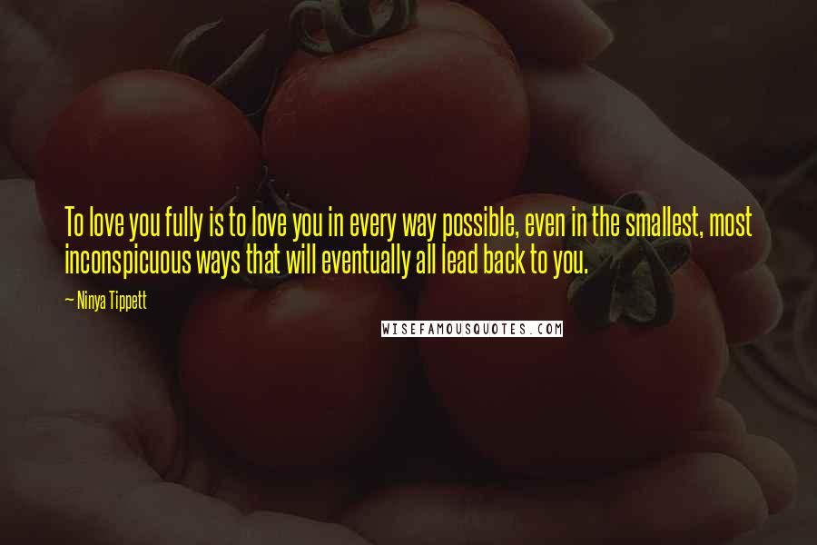 Ninya Tippett Quotes: To love you fully is to love you in every way possible, even in the smallest, most inconspicuous ways that will eventually all lead back to you.