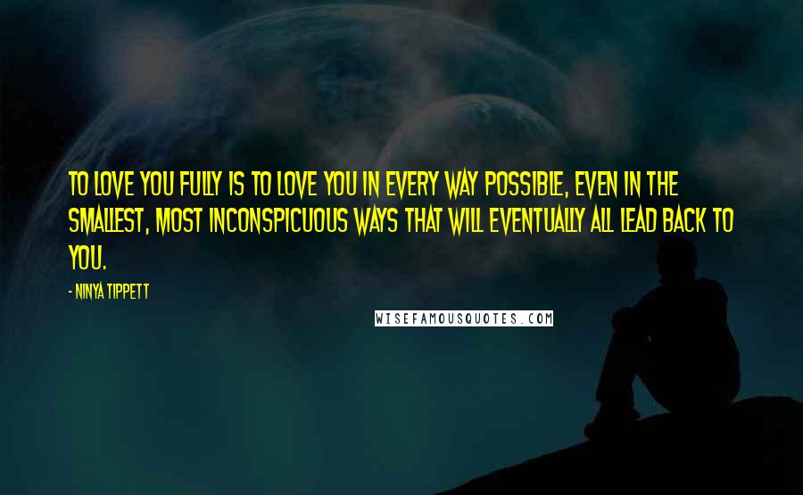 Ninya Tippett Quotes: To love you fully is to love you in every way possible, even in the smallest, most inconspicuous ways that will eventually all lead back to you.