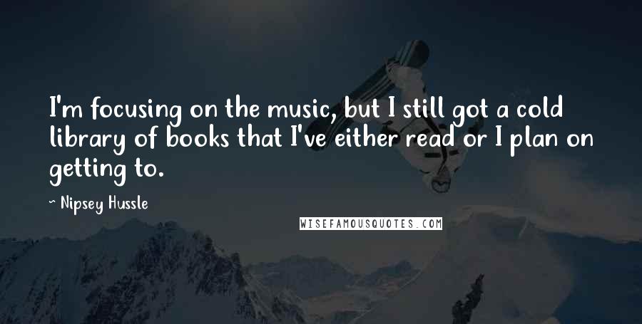 Nipsey Hussle Quotes: I'm focusing on the music, but I still got a cold library of books that I've either read or I plan on getting to.