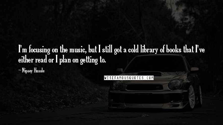 Nipsey Hussle Quotes: I'm focusing on the music, but I still got a cold library of books that I've either read or I plan on getting to.