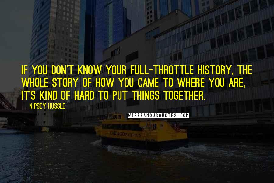 Nipsey Hussle Quotes: If you don't know your full-throttle history, the whole story of how you came to where you are, it's kind of hard to put things together.