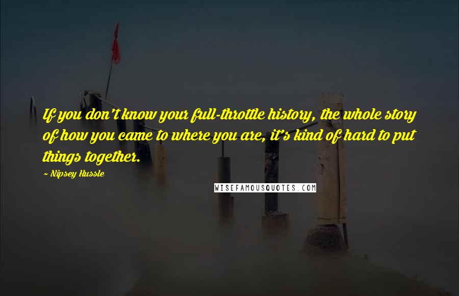 Nipsey Hussle Quotes: If you don't know your full-throttle history, the whole story of how you came to where you are, it's kind of hard to put things together.