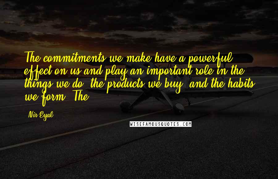 Nir Eyal Quotes: The commitments we make have a powerful effect on us and play an important role in the things we do, the products we buy, and the habits we form. The