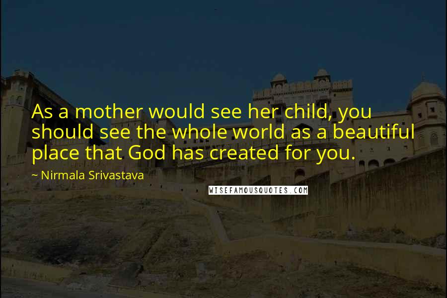 Nirmala Srivastava Quotes: As a mother would see her child, you should see the whole world as a beautiful place that God has created for you.