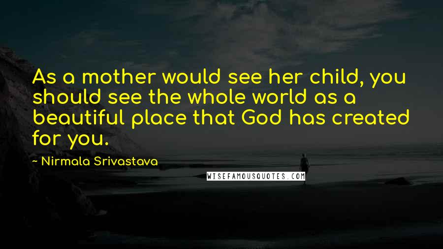 Nirmala Srivastava Quotes: As a mother would see her child, you should see the whole world as a beautiful place that God has created for you.