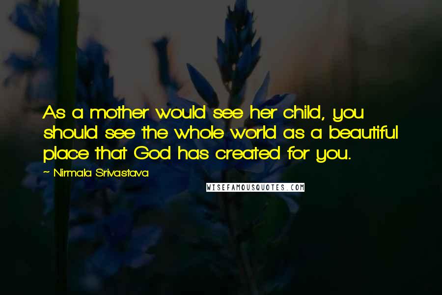 Nirmala Srivastava Quotes: As a mother would see her child, you should see the whole world as a beautiful place that God has created for you.