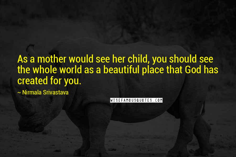 Nirmala Srivastava Quotes: As a mother would see her child, you should see the whole world as a beautiful place that God has created for you.