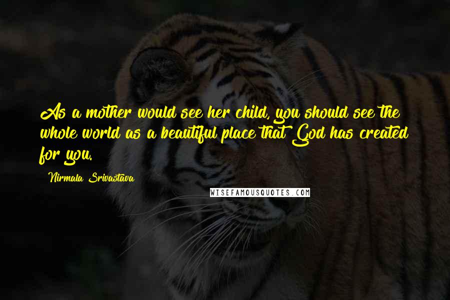 Nirmala Srivastava Quotes: As a mother would see her child, you should see the whole world as a beautiful place that God has created for you.