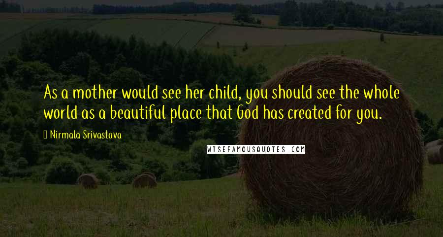 Nirmala Srivastava Quotes: As a mother would see her child, you should see the whole world as a beautiful place that God has created for you.