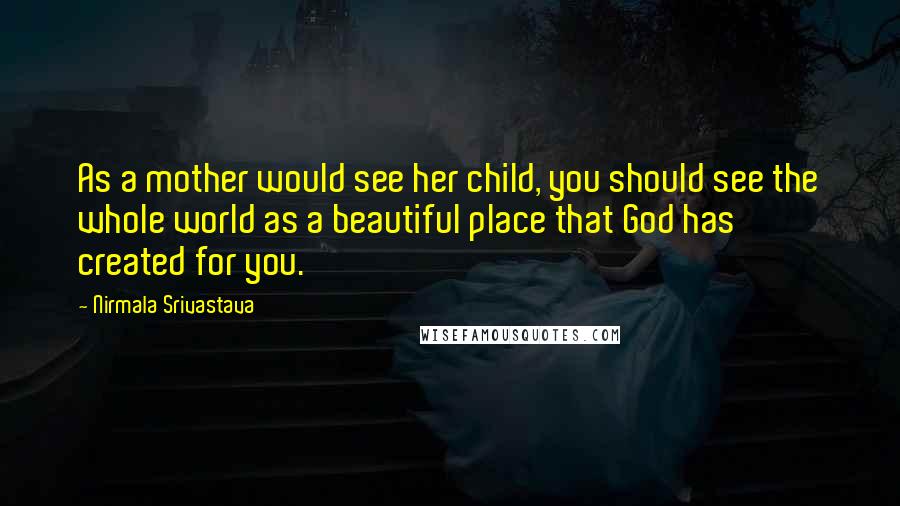 Nirmala Srivastava Quotes: As a mother would see her child, you should see the whole world as a beautiful place that God has created for you.