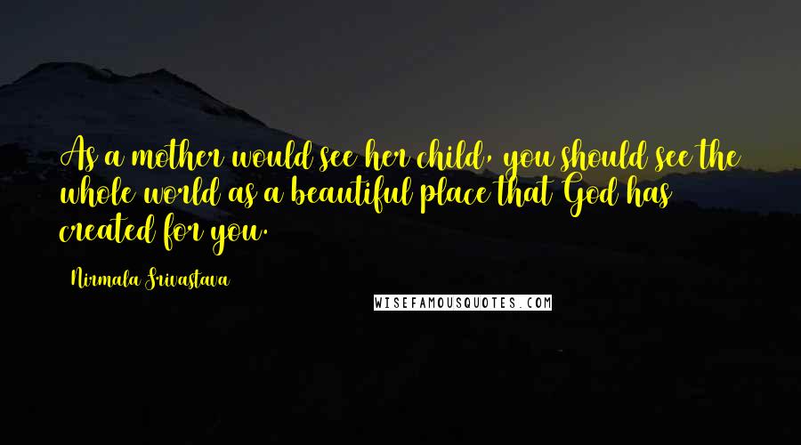 Nirmala Srivastava Quotes: As a mother would see her child, you should see the whole world as a beautiful place that God has created for you.