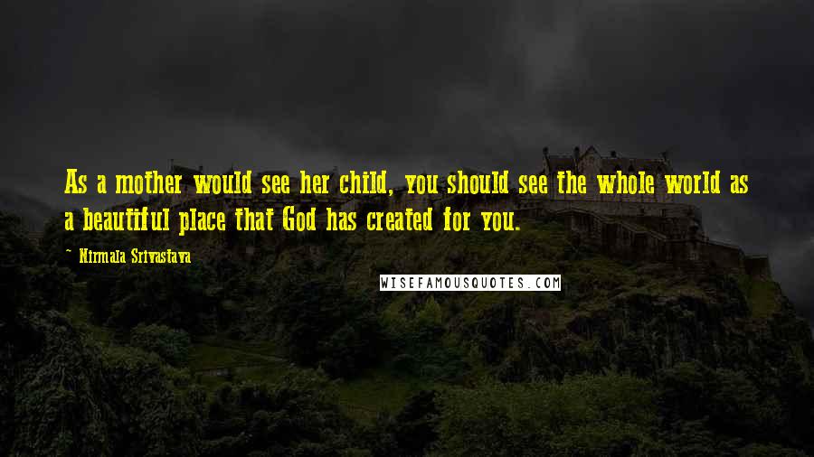 Nirmala Srivastava Quotes: As a mother would see her child, you should see the whole world as a beautiful place that God has created for you.