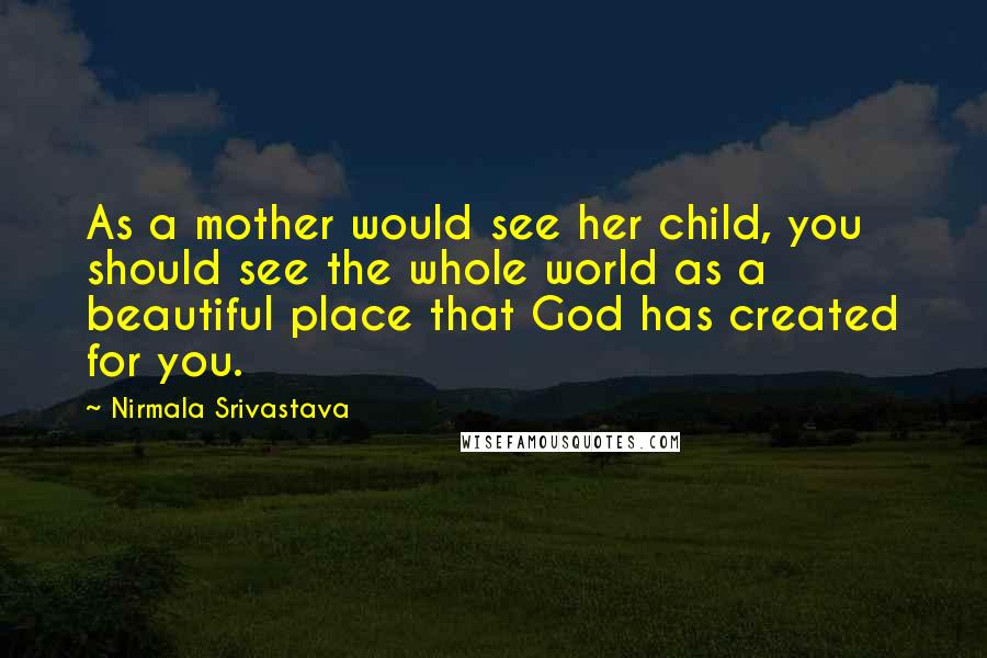 Nirmala Srivastava Quotes: As a mother would see her child, you should see the whole world as a beautiful place that God has created for you.