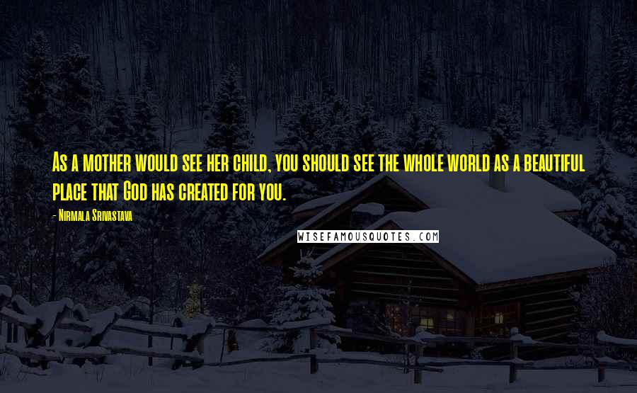 Nirmala Srivastava Quotes: As a mother would see her child, you should see the whole world as a beautiful place that God has created for you.