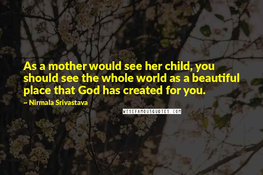 Nirmala Srivastava Quotes: As a mother would see her child, you should see the whole world as a beautiful place that God has created for you.