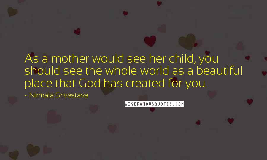 Nirmala Srivastava Quotes: As a mother would see her child, you should see the whole world as a beautiful place that God has created for you.