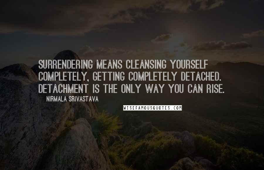 Nirmala Srivastava Quotes: Surrendering means cleansing yourself completely, getting completely detached. Detachment is the only way you can rise.