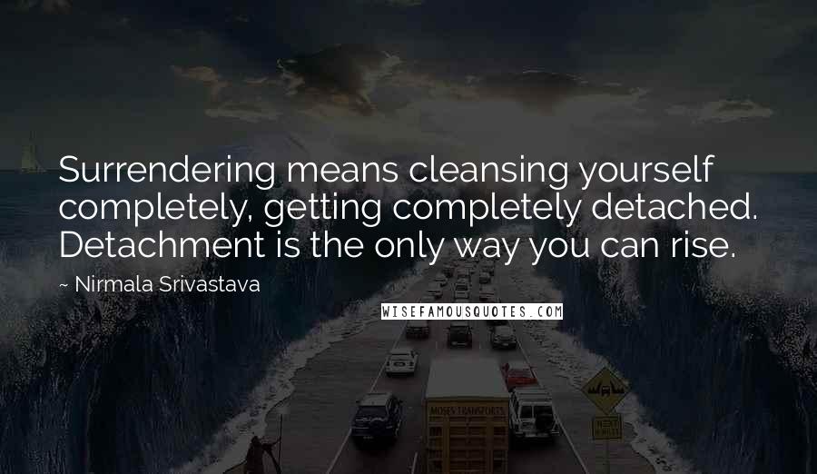 Nirmala Srivastava Quotes: Surrendering means cleansing yourself completely, getting completely detached. Detachment is the only way you can rise.