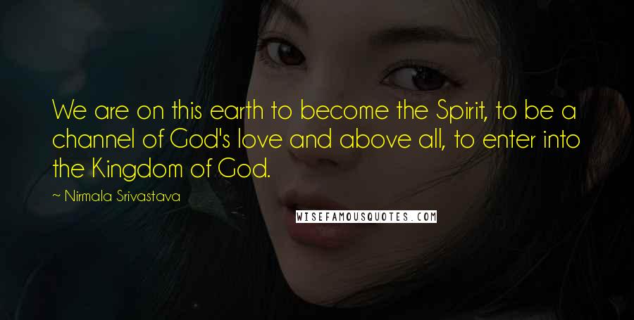 Nirmala Srivastava Quotes: We are on this earth to become the Spirit, to be a channel of God's love and above all, to enter into the Kingdom of God.