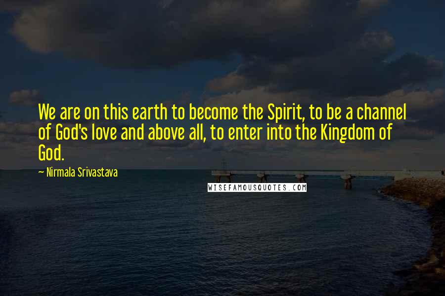 Nirmala Srivastava Quotes: We are on this earth to become the Spirit, to be a channel of God's love and above all, to enter into the Kingdom of God.