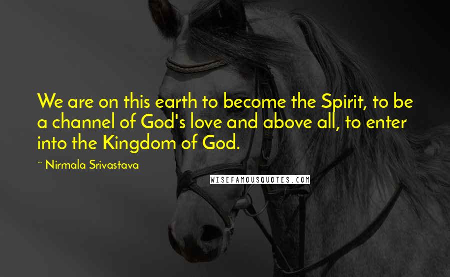 Nirmala Srivastava Quotes: We are on this earth to become the Spirit, to be a channel of God's love and above all, to enter into the Kingdom of God.