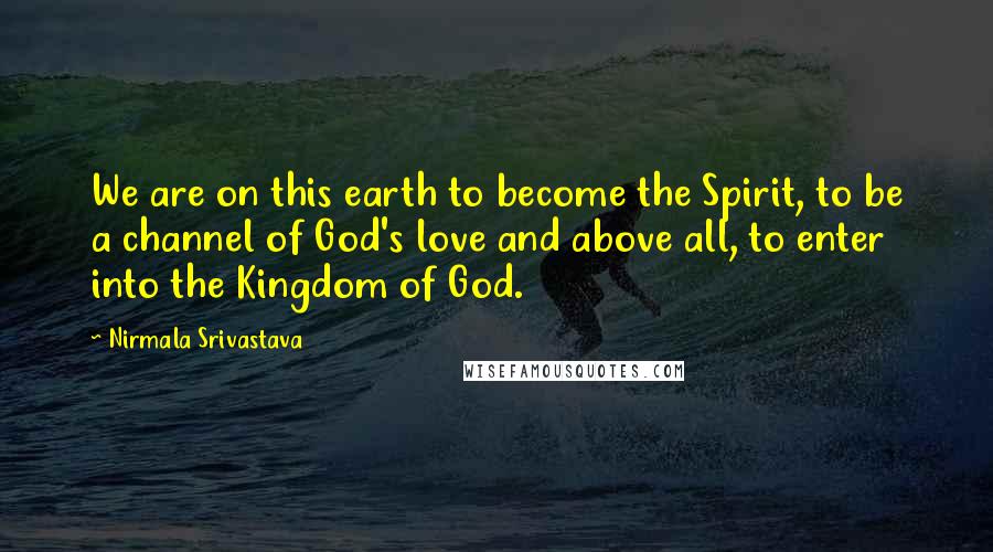 Nirmala Srivastava Quotes: We are on this earth to become the Spirit, to be a channel of God's love and above all, to enter into the Kingdom of God.