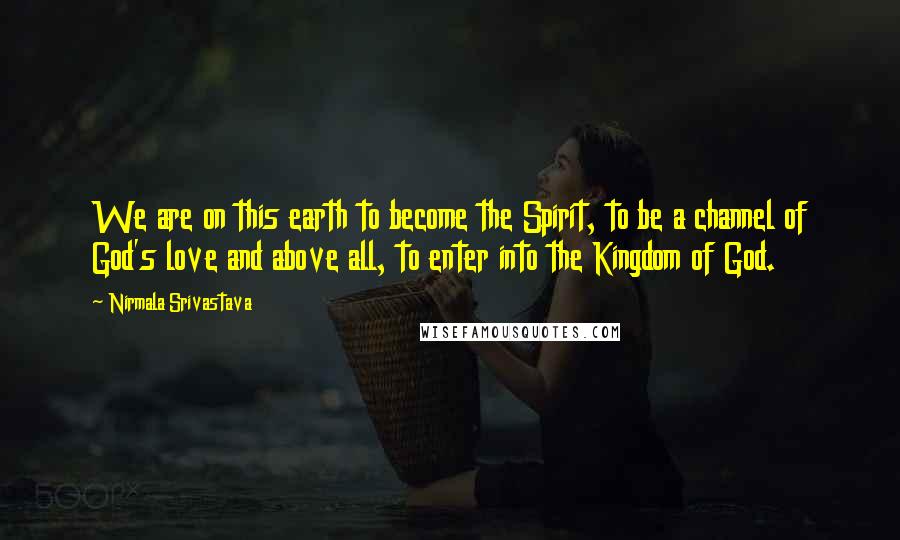 Nirmala Srivastava Quotes: We are on this earth to become the Spirit, to be a channel of God's love and above all, to enter into the Kingdom of God.