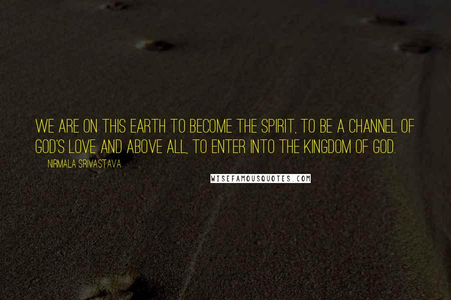 Nirmala Srivastava Quotes: We are on this earth to become the Spirit, to be a channel of God's love and above all, to enter into the Kingdom of God.