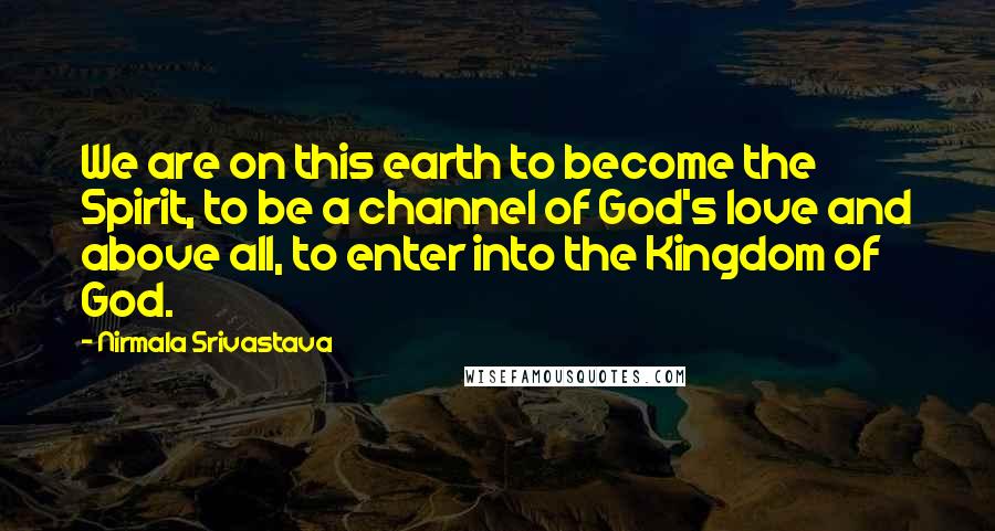 Nirmala Srivastava Quotes: We are on this earth to become the Spirit, to be a channel of God's love and above all, to enter into the Kingdom of God.
