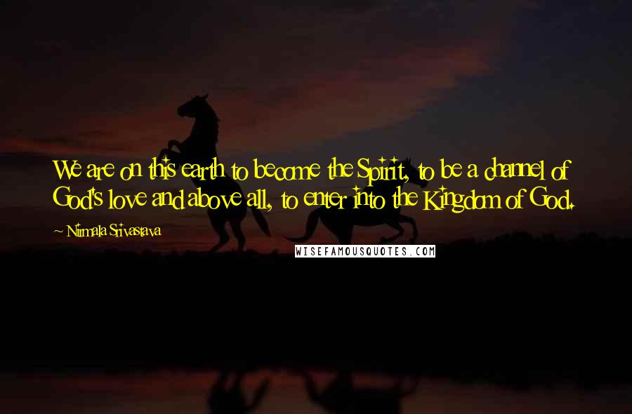 Nirmala Srivastava Quotes: We are on this earth to become the Spirit, to be a channel of God's love and above all, to enter into the Kingdom of God.