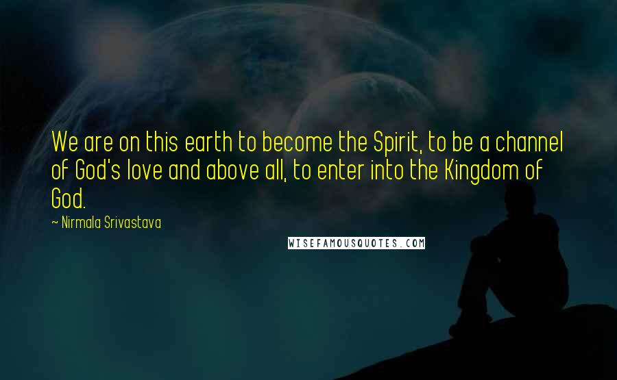 Nirmala Srivastava Quotes: We are on this earth to become the Spirit, to be a channel of God's love and above all, to enter into the Kingdom of God.