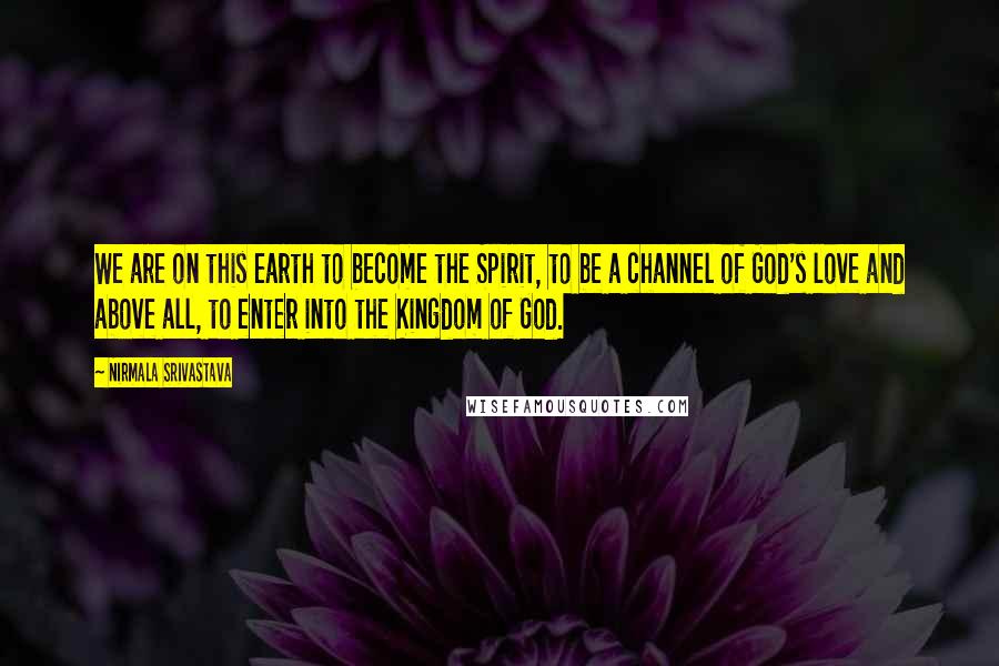 Nirmala Srivastava Quotes: We are on this earth to become the Spirit, to be a channel of God's love and above all, to enter into the Kingdom of God.