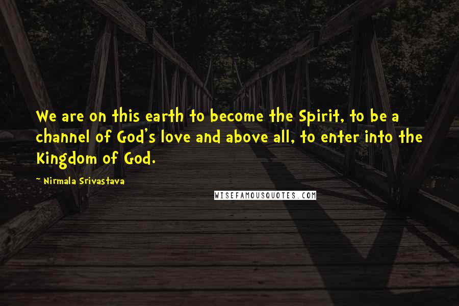Nirmala Srivastava Quotes: We are on this earth to become the Spirit, to be a channel of God's love and above all, to enter into the Kingdom of God.