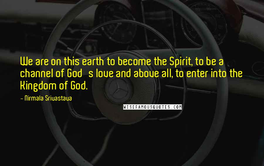 Nirmala Srivastava Quotes: We are on this earth to become the Spirit, to be a channel of God's love and above all, to enter into the Kingdom of God.