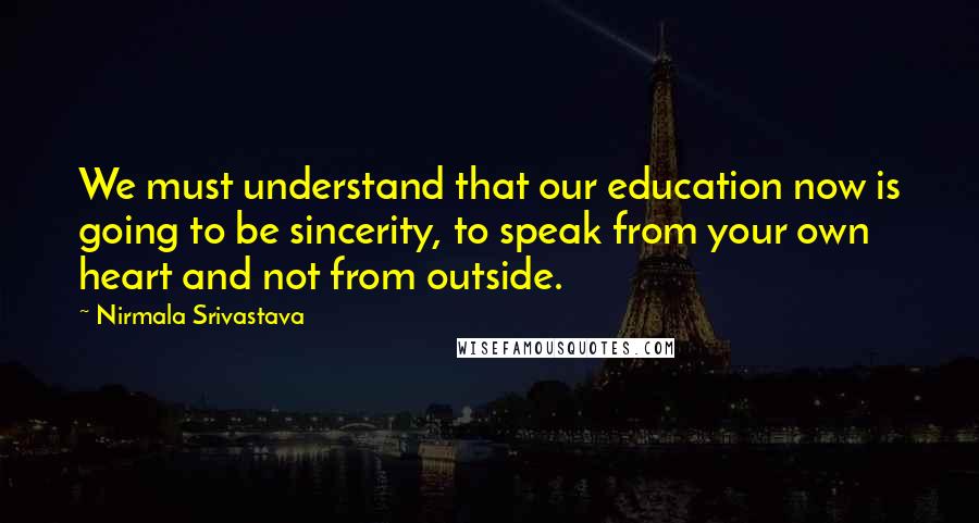 Nirmala Srivastava Quotes: We must understand that our education now is going to be sincerity, to speak from your own heart and not from outside.