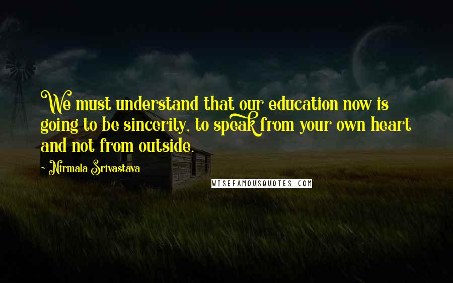 Nirmala Srivastava Quotes: We must understand that our education now is going to be sincerity, to speak from your own heart and not from outside.