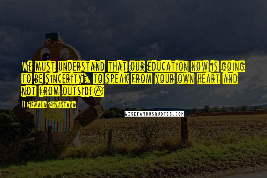 Nirmala Srivastava Quotes: We must understand that our education now is going to be sincerity, to speak from your own heart and not from outside.