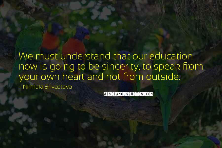 Nirmala Srivastava Quotes: We must understand that our education now is going to be sincerity, to speak from your own heart and not from outside.